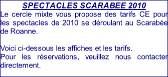 SPECTACLES SCARABEE 2010 Le cercle mixte vous propose des tarifs CE pour les spectacles de 2010 se déroulant au Scarabée de Roanne.  Voici ci-dessous les affiches et les tarifs. Pour les réservations, veuillez nous contacter directement.